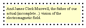 Text Box: And James Clerk Maxwell, the father of our actual (incomplete...) vision of the electromagnetic field.