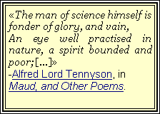 Text Box: The man of science himself is fonder of glory, and vain,An eye well practised in nature, a spirit bounded and poor;[...]-Alfred Lord Tennyson, in Maud, and Other Poems.