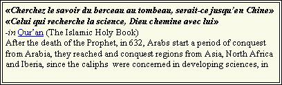 Text Box: Cherchez le savoir du berceau au tombeau, serait-ce jusquen ChineCelui qui recherche la science, Dieu chemine avec lui-in Quran (The Islamic Holy Book)After the death of the Prophet, in 632, Arabs start a period of conquest  from Arabia, they reached and conquest regions from Asia, North Africa and Iberia, since the caliphs  were concerned in developing sciences, in 